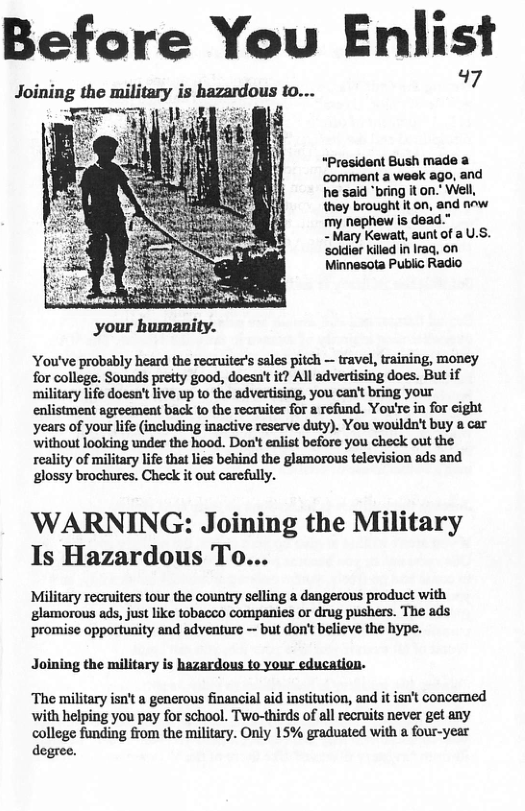 Before You Enlis Joining the military is hazardous 10... 7. “President Bush made ‘comment a week ago, and he said “bring it on.” Well they brought it on, and nw my nephew is dead." - Mary Kewatt, aunt of a U.S. soldier killed in Iraq, on Minnesota Public Radio You’ve probably heard the recruiter’s sales pitch — travel, training, money for college. Sounds pretty good, doesn’t it? All advertising does. But if military life doesn’t live up to the advertising, you can’ bring your enlistment agreement back to the recruiter for a rofund. You’re in for eight years of your life (including inactive reserve duty). You woulda’t buy a car Without looking under the hood. Don’ enlist before you check out the reality of military life that lies behind the glamorous television ads and glossy brochures. Check it out carcfully. WARNING: Joining the Military Is Hazardous To... Military recruiters tour the country selling a dangerous product with glamorous ads, just like tobacco companies or drug pushers. The ads ‘promise opportunity and adventure — but don’t believe the hype. Joining the military is hazardous to your education. ‘The military isn’t a generous financial aid institution, and it isn’t concemed with helping you pay for school. Two-thirds of all recruits never get any college funding from the military. Only 15% graduated with a four-year degree.